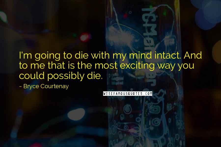 Bryce Courtenay Quotes: I'm going to die with my mind intact. And to me that is the most exciting way you could possibly die.