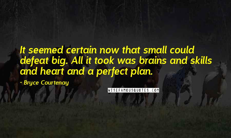 Bryce Courtenay Quotes: It seemed certain now that small could defeat big. All it took was brains and skills and heart and a perfect plan.