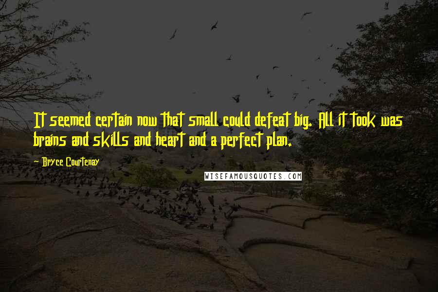 Bryce Courtenay Quotes: It seemed certain now that small could defeat big. All it took was brains and skills and heart and a perfect plan.