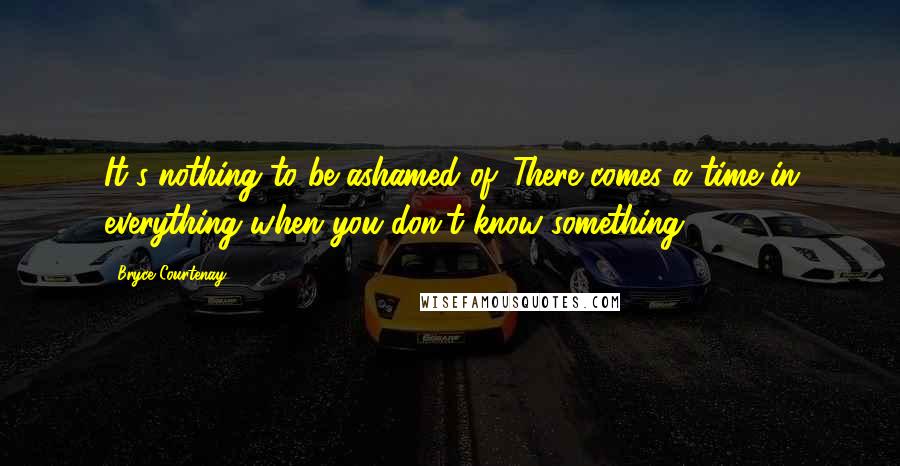 Bryce Courtenay Quotes: It's nothing to be ashamed of. There comes a time in everything when you don't know something.