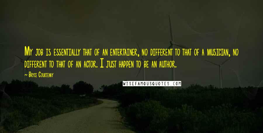 Bryce Courtenay Quotes: My job is essentially that of an entertainer, no different to that of a musician, no different to that of an actor. I just happen to be an author.