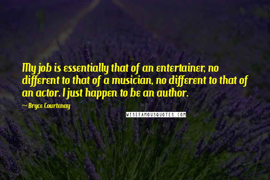 Bryce Courtenay Quotes: My job is essentially that of an entertainer, no different to that of a musician, no different to that of an actor. I just happen to be an author.