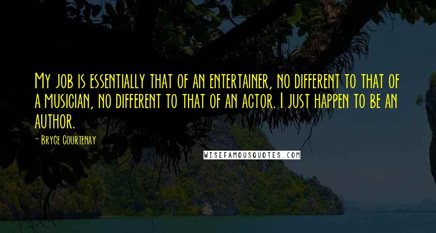 Bryce Courtenay Quotes: My job is essentially that of an entertainer, no different to that of a musician, no different to that of an actor. I just happen to be an author.