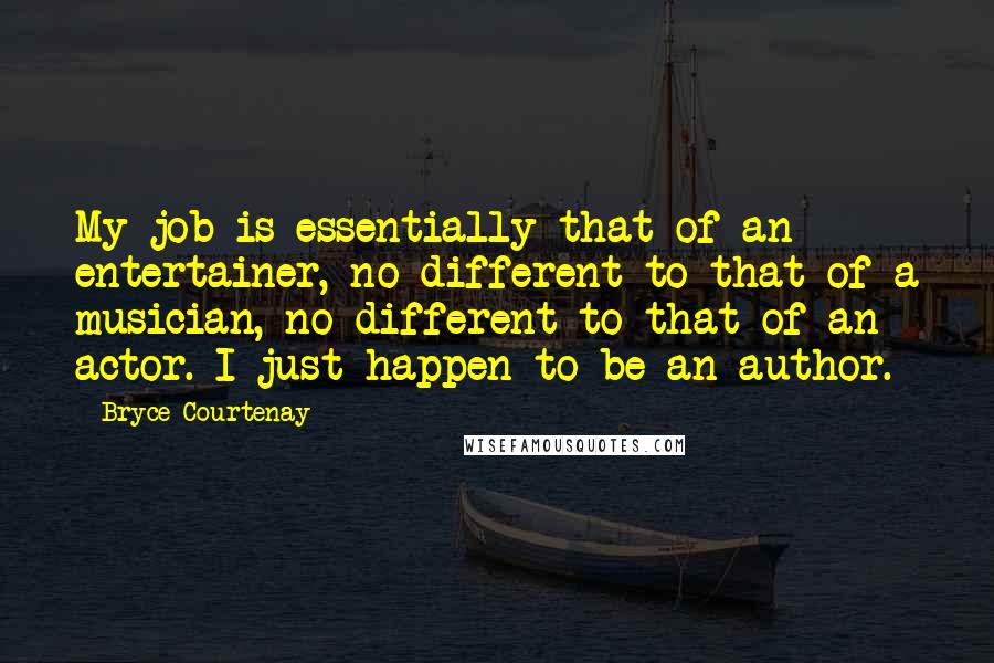 Bryce Courtenay Quotes: My job is essentially that of an entertainer, no different to that of a musician, no different to that of an actor. I just happen to be an author.