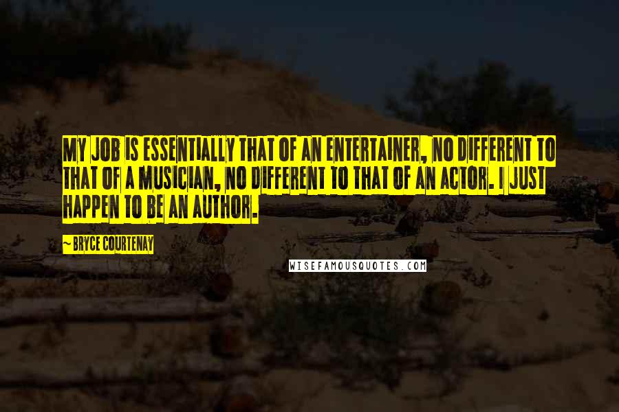 Bryce Courtenay Quotes: My job is essentially that of an entertainer, no different to that of a musician, no different to that of an actor. I just happen to be an author.