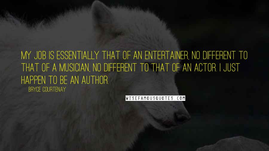 Bryce Courtenay Quotes: My job is essentially that of an entertainer, no different to that of a musician, no different to that of an actor. I just happen to be an author.