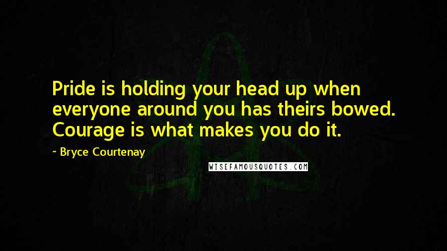 Bryce Courtenay Quotes: Pride is holding your head up when everyone around you has theirs bowed. Courage is what makes you do it.