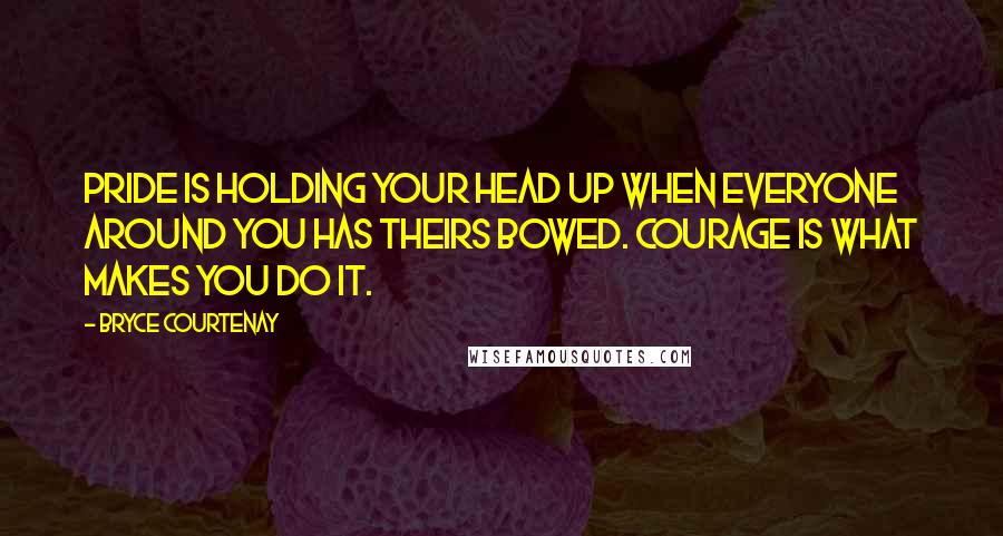 Bryce Courtenay Quotes: Pride is holding your head up when everyone around you has theirs bowed. Courage is what makes you do it.