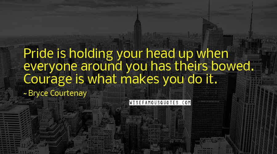 Bryce Courtenay Quotes: Pride is holding your head up when everyone around you has theirs bowed. Courage is what makes you do it.