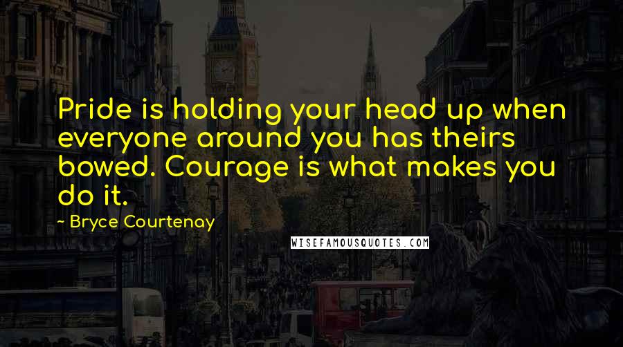 Bryce Courtenay Quotes: Pride is holding your head up when everyone around you has theirs bowed. Courage is what makes you do it.