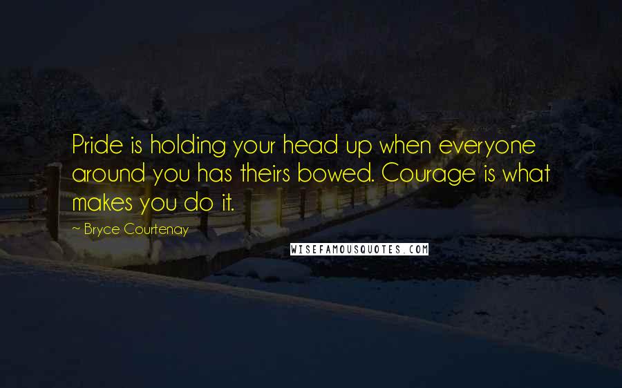 Bryce Courtenay Quotes: Pride is holding your head up when everyone around you has theirs bowed. Courage is what makes you do it.