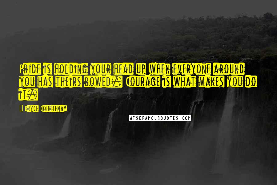 Bryce Courtenay Quotes: Pride is holding your head up when everyone around you has theirs bowed. Courage is what makes you do it.