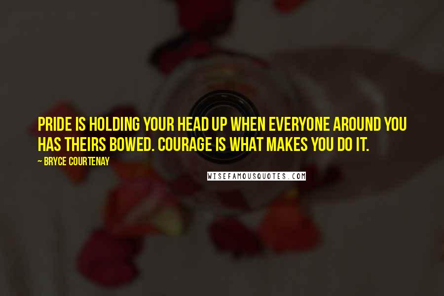 Bryce Courtenay Quotes: Pride is holding your head up when everyone around you has theirs bowed. Courage is what makes you do it.