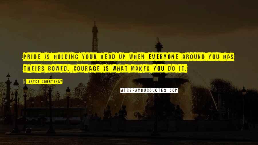 Bryce Courtenay Quotes: Pride is holding your head up when everyone around you has theirs bowed. Courage is what makes you do it.