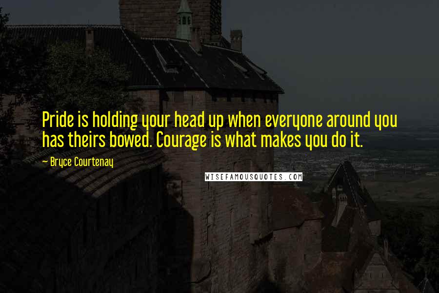 Bryce Courtenay Quotes: Pride is holding your head up when everyone around you has theirs bowed. Courage is what makes you do it.