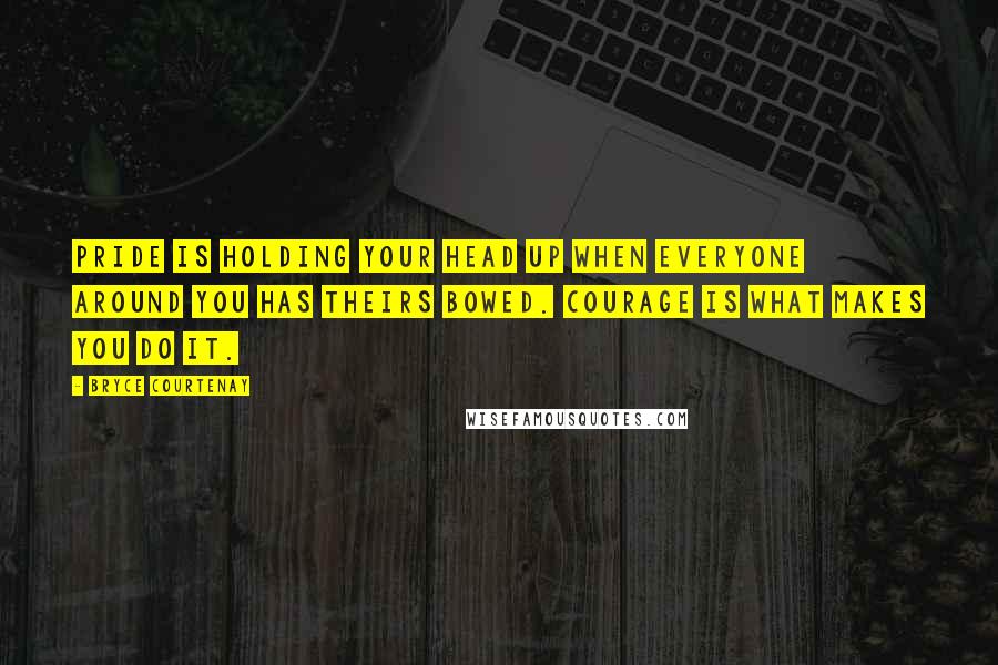 Bryce Courtenay Quotes: Pride is holding your head up when everyone around you has theirs bowed. Courage is what makes you do it.