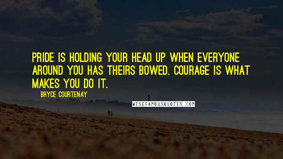 Bryce Courtenay Quotes: Pride is holding your head up when everyone around you has theirs bowed. Courage is what makes you do it.