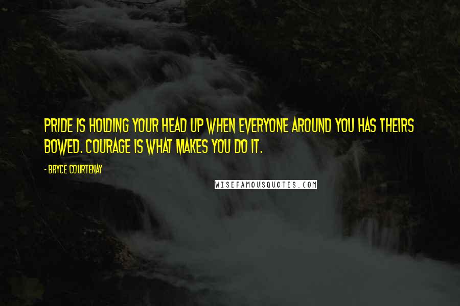 Bryce Courtenay Quotes: Pride is holding your head up when everyone around you has theirs bowed. Courage is what makes you do it.