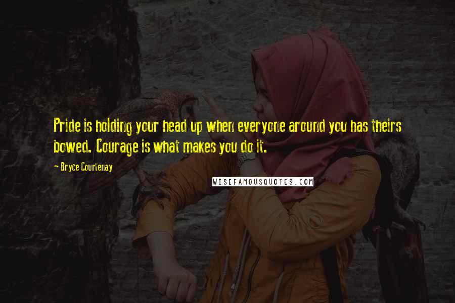 Bryce Courtenay Quotes: Pride is holding your head up when everyone around you has theirs bowed. Courage is what makes you do it.
