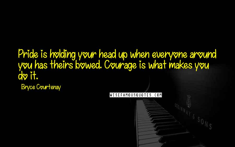 Bryce Courtenay Quotes: Pride is holding your head up when everyone around you has theirs bowed. Courage is what makes you do it.