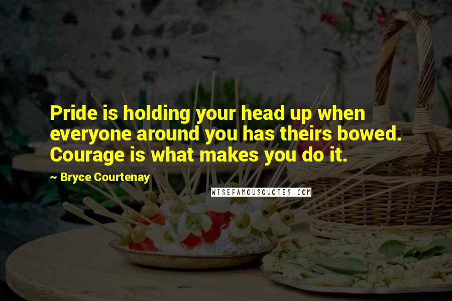 Bryce Courtenay Quotes: Pride is holding your head up when everyone around you has theirs bowed. Courage is what makes you do it.