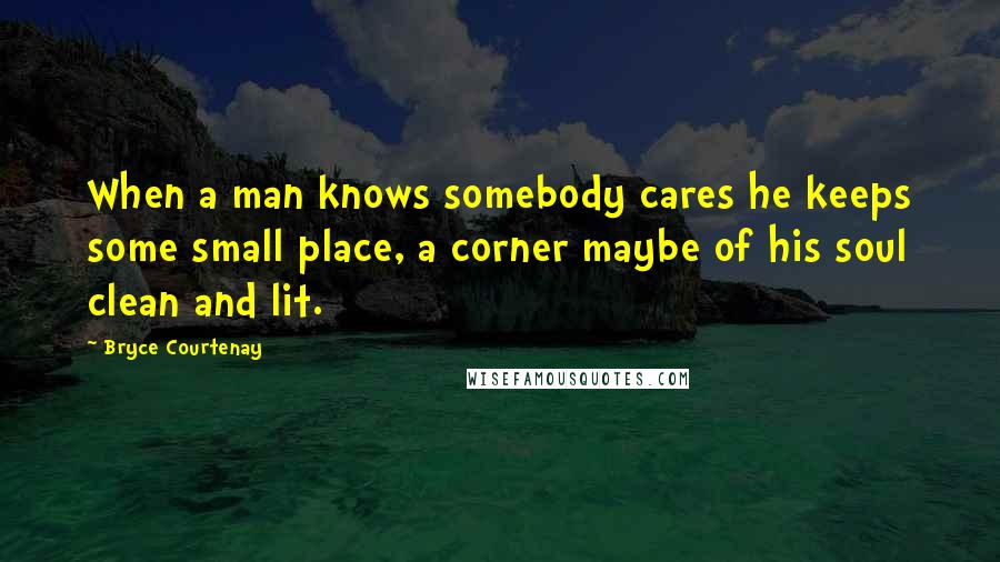 Bryce Courtenay Quotes: When a man knows somebody cares he keeps some small place, a corner maybe of his soul clean and lit.