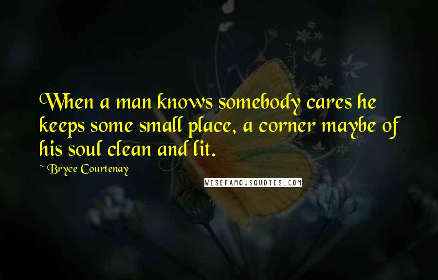 Bryce Courtenay Quotes: When a man knows somebody cares he keeps some small place, a corner maybe of his soul clean and lit.