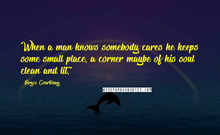 Bryce Courtenay Quotes: When a man knows somebody cares he keeps some small place, a corner maybe of his soul clean and lit.
