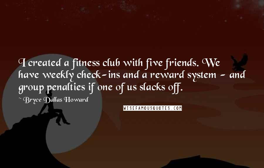 Bryce Dallas Howard Quotes: I created a fitness club with five friends. We have weekly check-ins and a reward system - and group penalties if one of us slacks off.