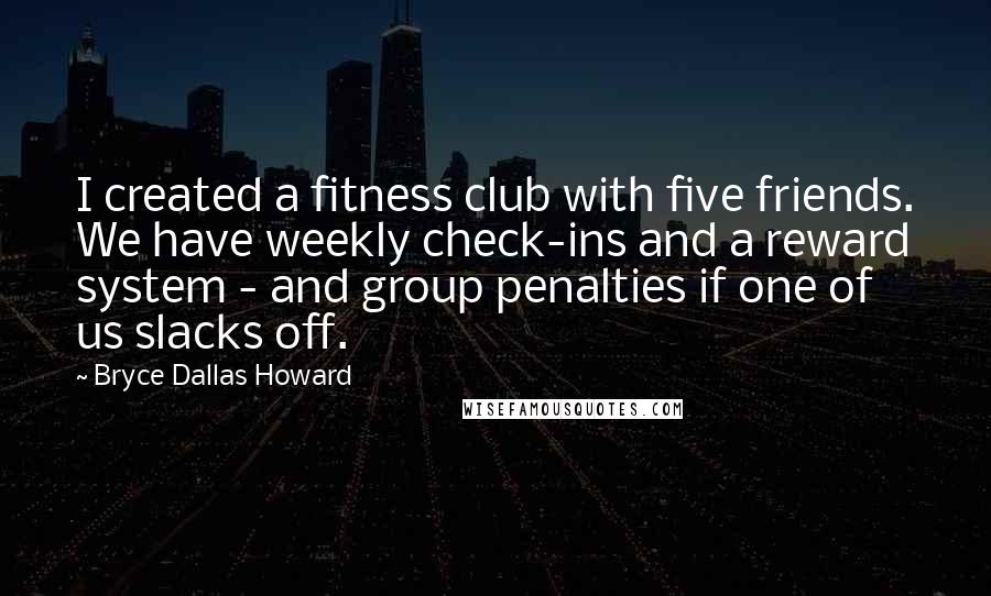 Bryce Dallas Howard Quotes: I created a fitness club with five friends. We have weekly check-ins and a reward system - and group penalties if one of us slacks off.
