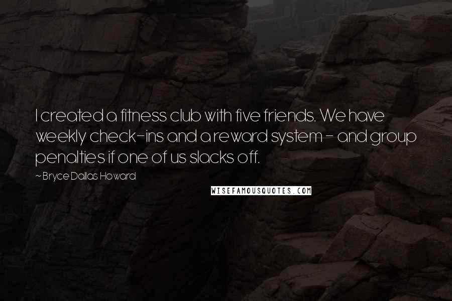 Bryce Dallas Howard Quotes: I created a fitness club with five friends. We have weekly check-ins and a reward system - and group penalties if one of us slacks off.