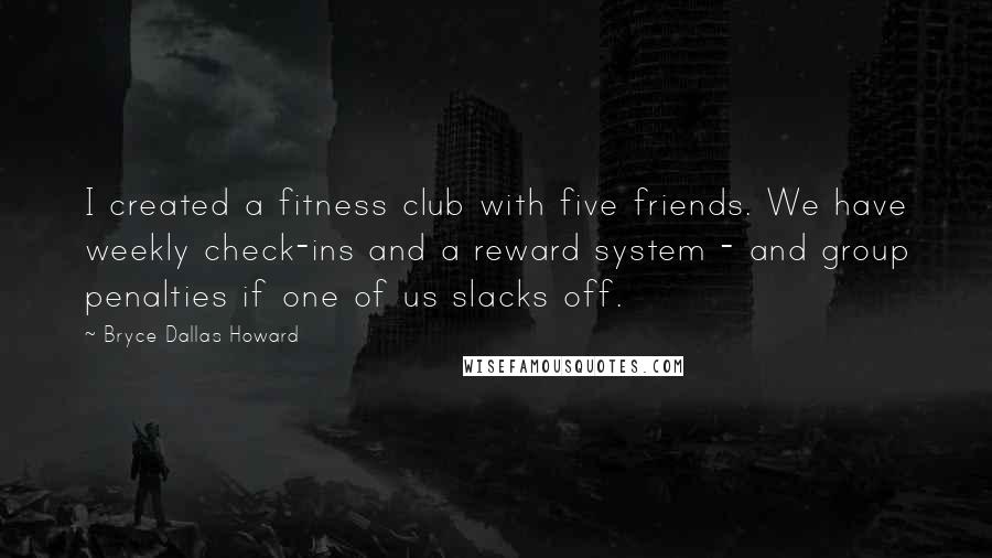 Bryce Dallas Howard Quotes: I created a fitness club with five friends. We have weekly check-ins and a reward system - and group penalties if one of us slacks off.