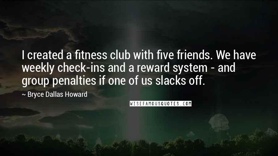 Bryce Dallas Howard Quotes: I created a fitness club with five friends. We have weekly check-ins and a reward system - and group penalties if one of us slacks off.