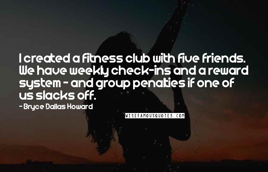 Bryce Dallas Howard Quotes: I created a fitness club with five friends. We have weekly check-ins and a reward system - and group penalties if one of us slacks off.