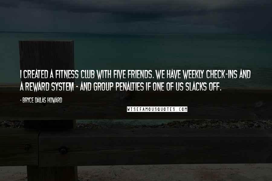 Bryce Dallas Howard Quotes: I created a fitness club with five friends. We have weekly check-ins and a reward system - and group penalties if one of us slacks off.