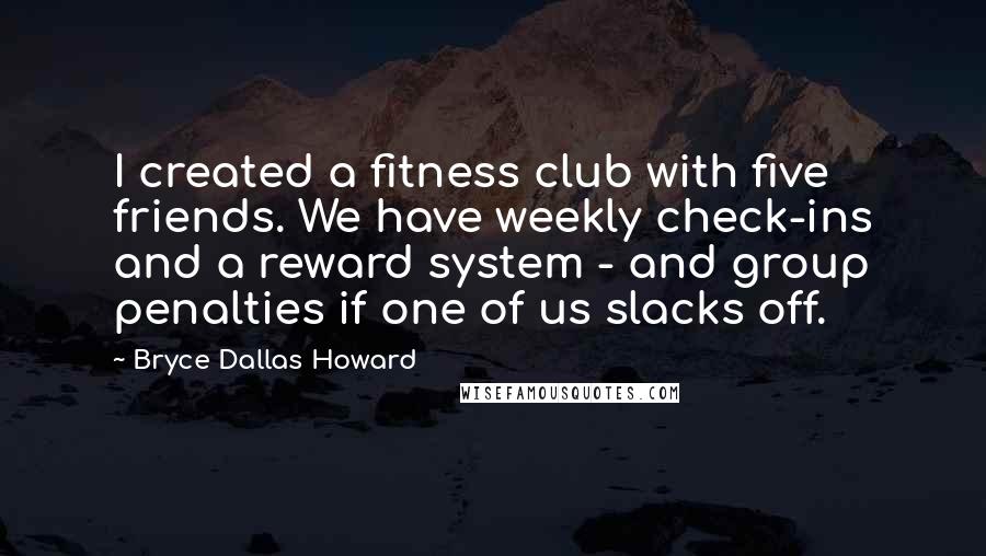 Bryce Dallas Howard Quotes: I created a fitness club with five friends. We have weekly check-ins and a reward system - and group penalties if one of us slacks off.