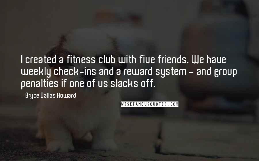 Bryce Dallas Howard Quotes: I created a fitness club with five friends. We have weekly check-ins and a reward system - and group penalties if one of us slacks off.