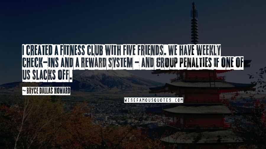 Bryce Dallas Howard Quotes: I created a fitness club with five friends. We have weekly check-ins and a reward system - and group penalties if one of us slacks off.