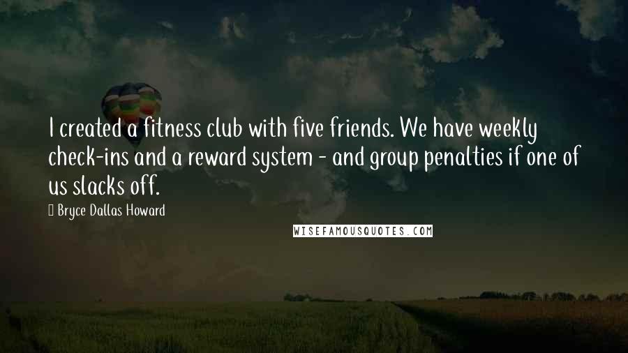 Bryce Dallas Howard Quotes: I created a fitness club with five friends. We have weekly check-ins and a reward system - and group penalties if one of us slacks off.