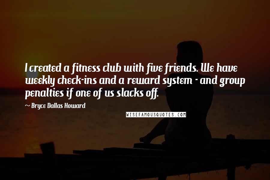 Bryce Dallas Howard Quotes: I created a fitness club with five friends. We have weekly check-ins and a reward system - and group penalties if one of us slacks off.