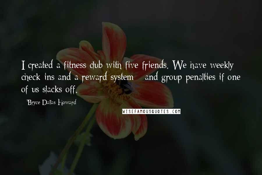 Bryce Dallas Howard Quotes: I created a fitness club with five friends. We have weekly check-ins and a reward system - and group penalties if one of us slacks off.