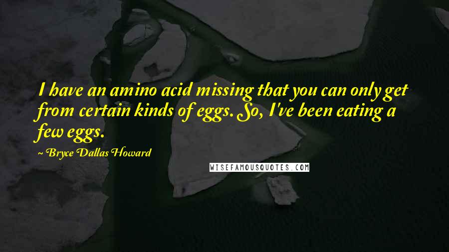 Bryce Dallas Howard Quotes: I have an amino acid missing that you can only get from certain kinds of eggs. So, I've been eating a few eggs.