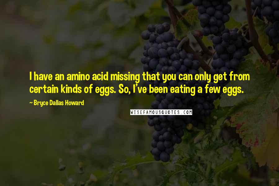 Bryce Dallas Howard Quotes: I have an amino acid missing that you can only get from certain kinds of eggs. So, I've been eating a few eggs.