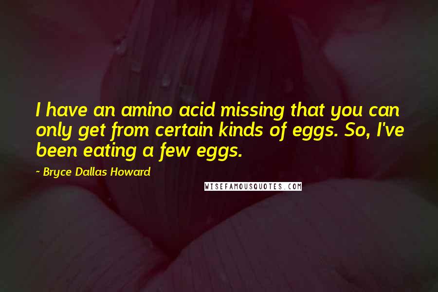 Bryce Dallas Howard Quotes: I have an amino acid missing that you can only get from certain kinds of eggs. So, I've been eating a few eggs.