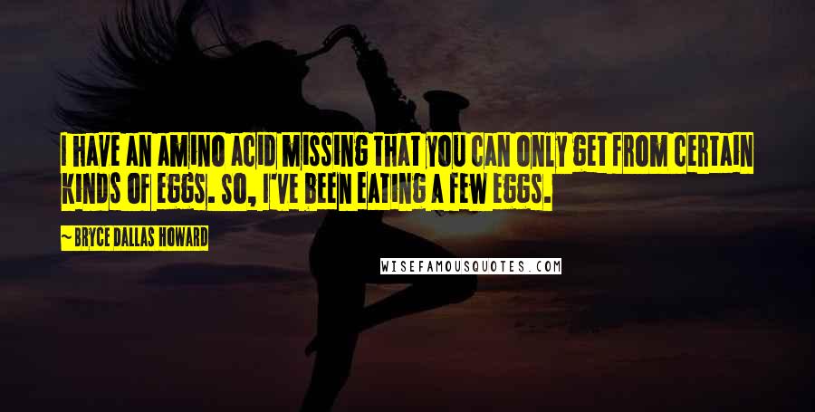 Bryce Dallas Howard Quotes: I have an amino acid missing that you can only get from certain kinds of eggs. So, I've been eating a few eggs.