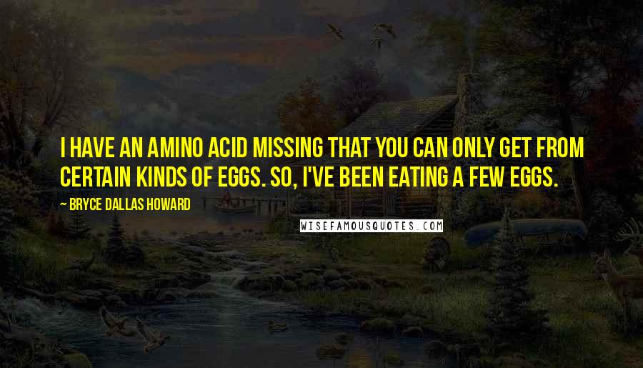 Bryce Dallas Howard Quotes: I have an amino acid missing that you can only get from certain kinds of eggs. So, I've been eating a few eggs.