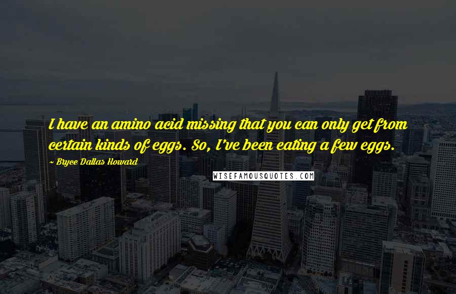 Bryce Dallas Howard Quotes: I have an amino acid missing that you can only get from certain kinds of eggs. So, I've been eating a few eggs.