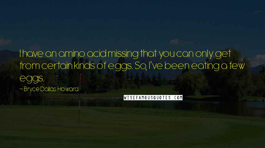 Bryce Dallas Howard Quotes: I have an amino acid missing that you can only get from certain kinds of eggs. So, I've been eating a few eggs.