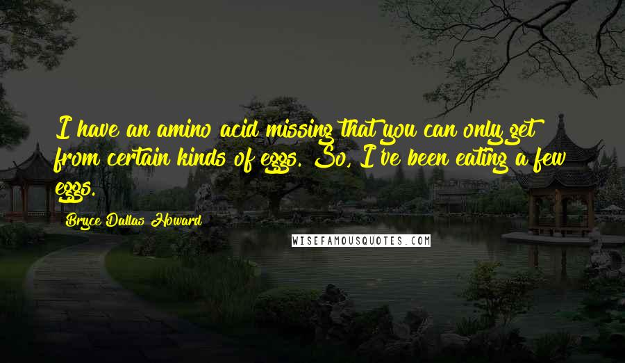 Bryce Dallas Howard Quotes: I have an amino acid missing that you can only get from certain kinds of eggs. So, I've been eating a few eggs.