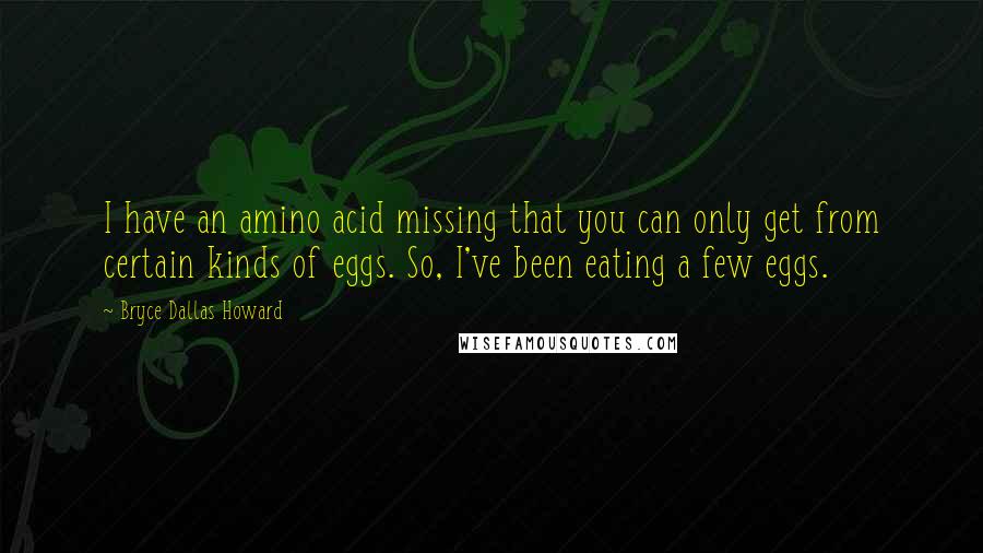 Bryce Dallas Howard Quotes: I have an amino acid missing that you can only get from certain kinds of eggs. So, I've been eating a few eggs.